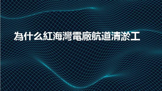 為什么紅海灣電廠航道清淤工作至關(guān)重要？
